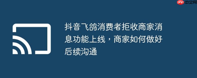 抖音飞鸽消费者拒收商家消息功能上线，商家如何做好后续沟通