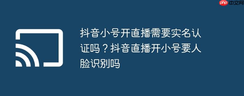 抖音小号开直播需要实名认证吗？抖音直播开小号要人脸识别吗