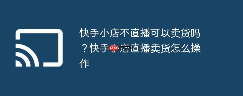 快手小店不直播可以卖货吗？快手小店直播卖货怎么操作