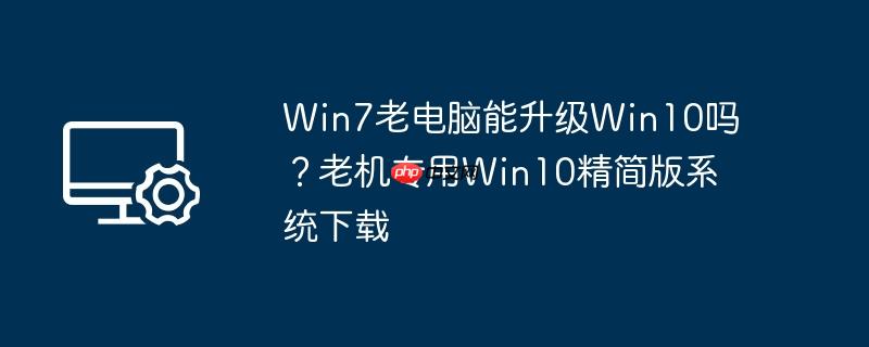 Win7老电脑能升级Win10吗？老机专用Win10精简版系统下载