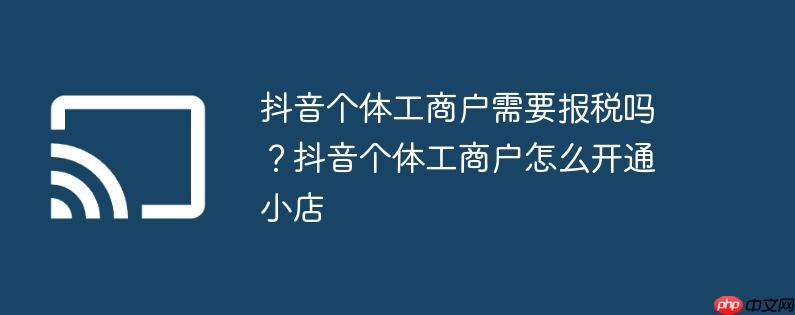 抖音个体工商户需要报税吗？抖音个体工商户怎么开通小店