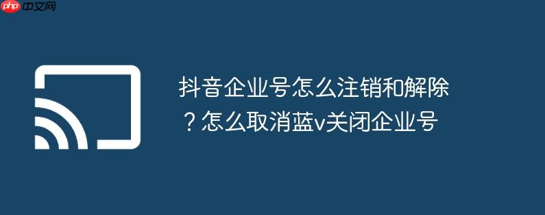 抖音企业号怎么注销和解除？怎么取消蓝v关闭企业号