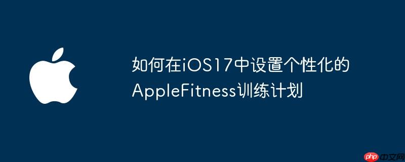 如何在iOS17中设置个性化的AppleFitness训练计划