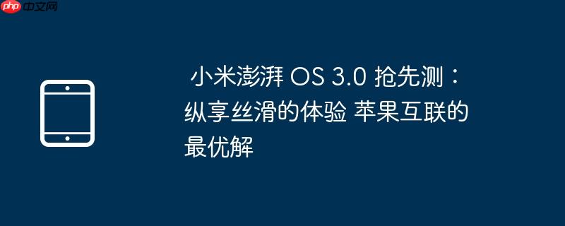 小米澎湃 OS 3.0 抢先测：纵享丝滑的体验 苹果互联的最优解