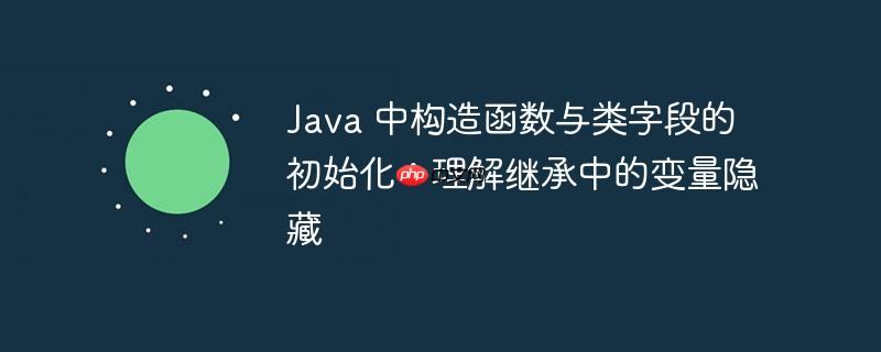 java 中构造函数与类字段的初始化:理解继承中的变量隐藏