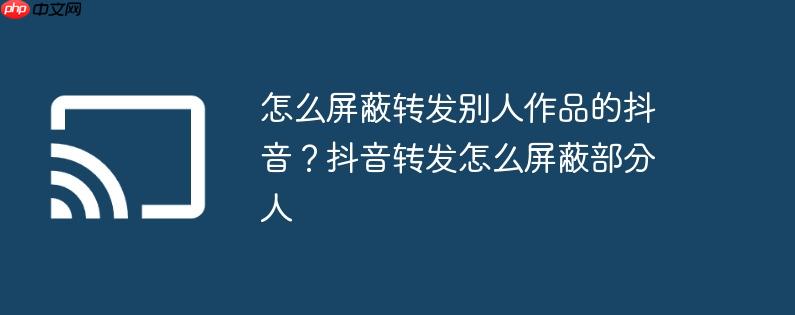 怎么屏蔽转发别人作品的抖音？抖音转发怎么屏蔽部分人