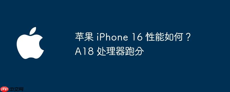 苹果 iphone 16 性能如何？a18 处理器跑分