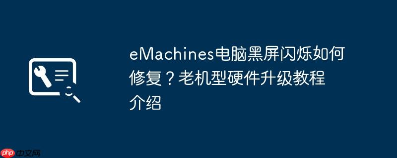 emachines电脑黑屏闪烁如何修复？老机型硬件升级教程介绍