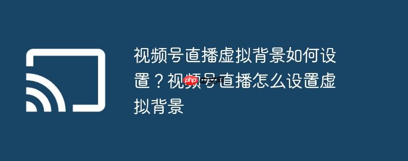 视频号直播虚拟背景如何设置？视频号直播怎么设置虚拟背景