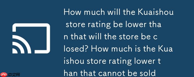 快手店铺评分低于多少会封店？快手店铺评分低于多少不可卖货
