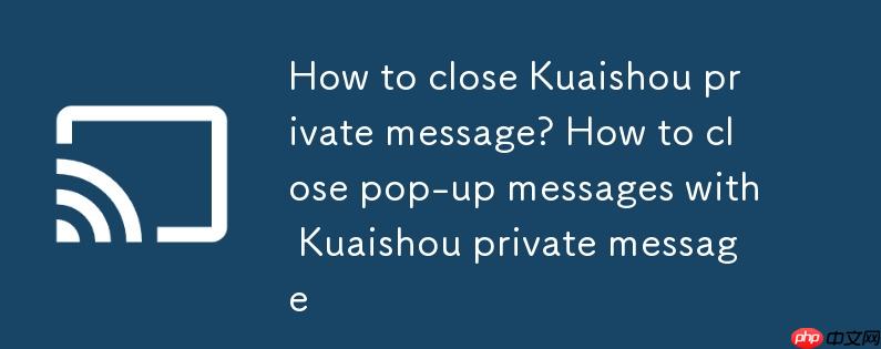 快手私信怎么关闭？快手私信怎么关闭弹出消息