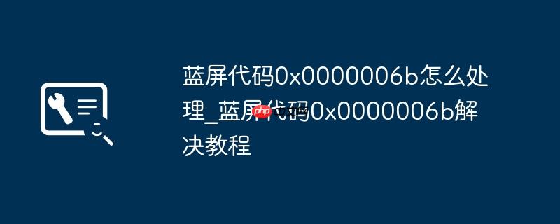 蓝屏代码0x0000006b怎么处理_蓝屏代码0x0000006b解决教程