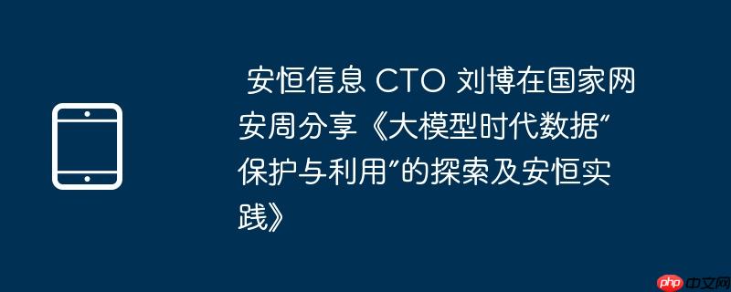  安恒信息 cto 刘博在国家网安周分享《大模型时代数据“保护与利用”的探索及安恒实践》