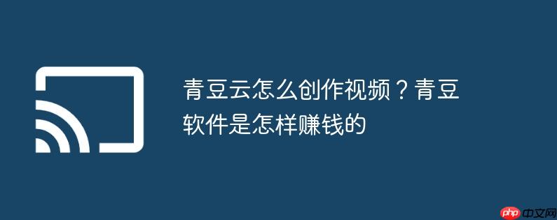 青豆云怎么创作视频？青豆软件是怎样赚钱的