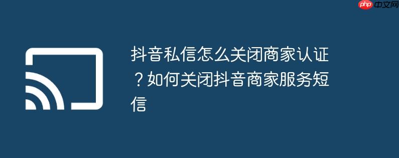 抖音私信怎么关闭商家认证？如何关闭抖音商家服务短信
