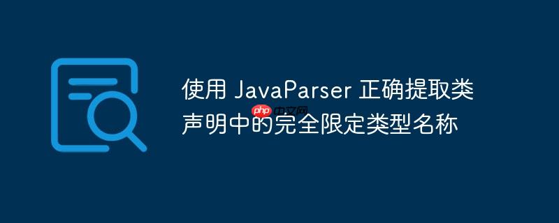 使用 javaparser 正确提取类声明中的完全限定类型名称