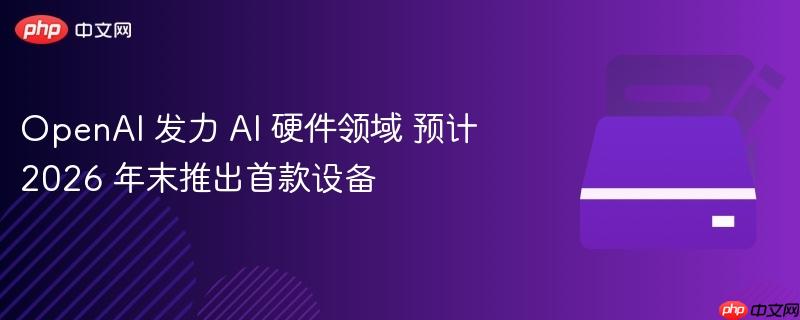 OpenAI 发力 AI 硬件领域 预计 2026 年末推出首款设备