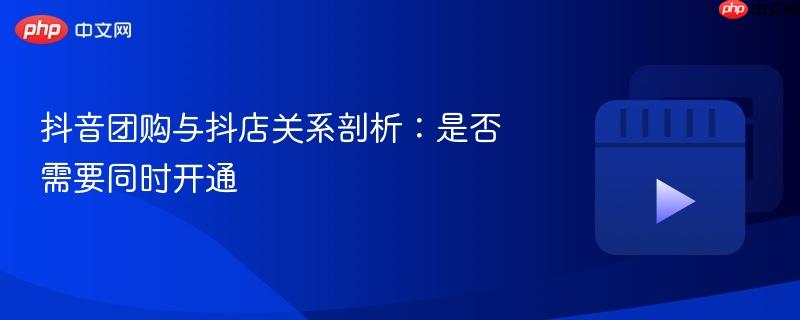 抖音团购与抖店关系剖析：是否需要同时开通