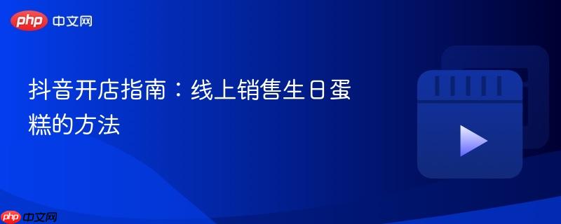 抖音开店指南：线上销售生日蛋糕的方法