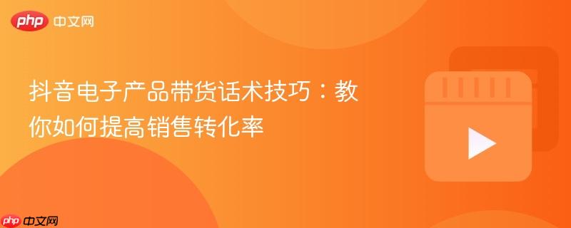 抖音电子产品带货话术技巧：教你如何提高销售转化率