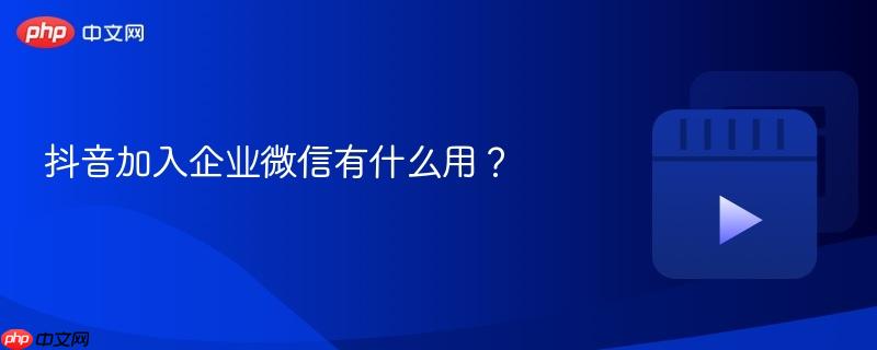 抖音加入企业微信有什么用？