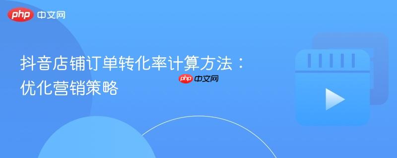 抖音店铺订单转化率计算方法：优化营销策略