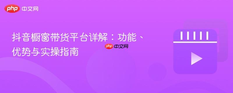 抖音橱窗带货平台详解：功能、优势与实操指南