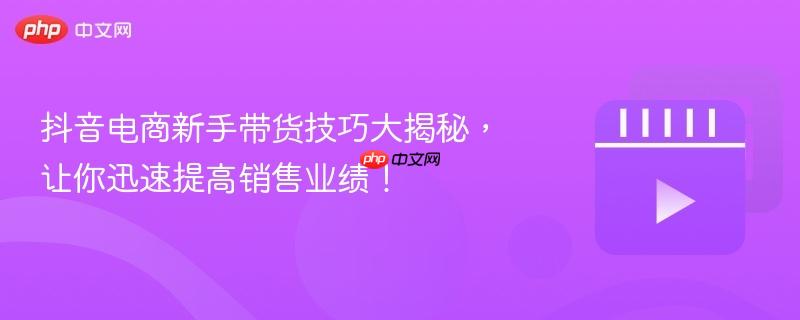 抖音电商新手带货技巧大揭秘，让你迅速提高销售业绩！