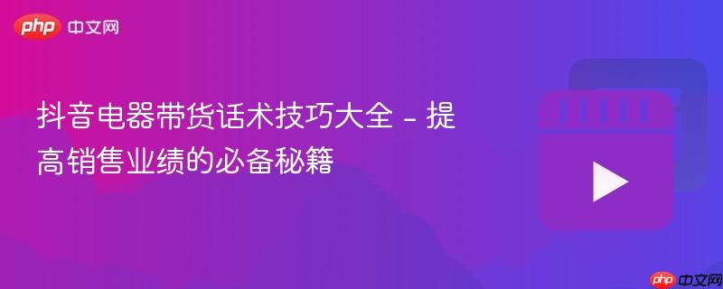 抖音电器带货话术技巧大全 - 提高销售业绩的必备秘籍