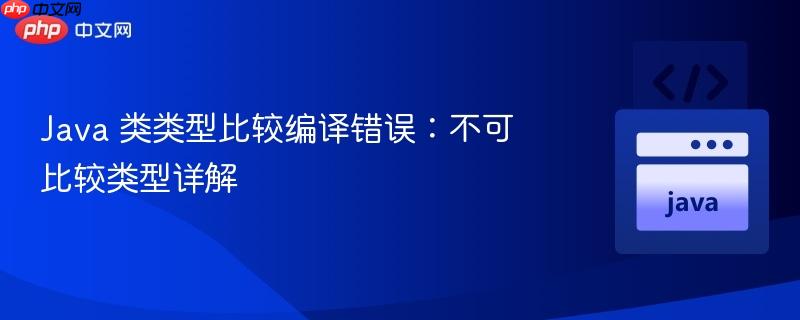 java 类类型比较编译错误：不可比较类型详解