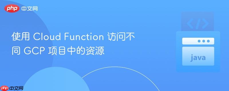 使用 Cloud Function 访问不同 GCP 项目中的资源