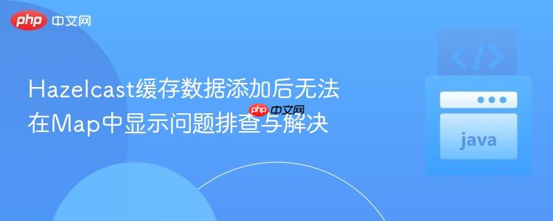 Hazelcast缓存数据添加后无法在Map中显示问题排查与解决