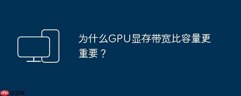 为什么GPU显存带宽比容量更重要？