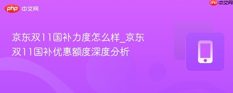 京东双11国补力度怎么样_京东双11国补优惠额度深度分析