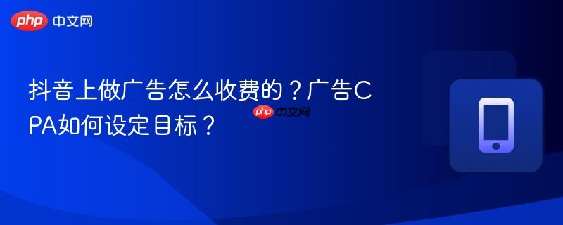 抖音上做广告怎么收费的？广告cpa如何设定目标？