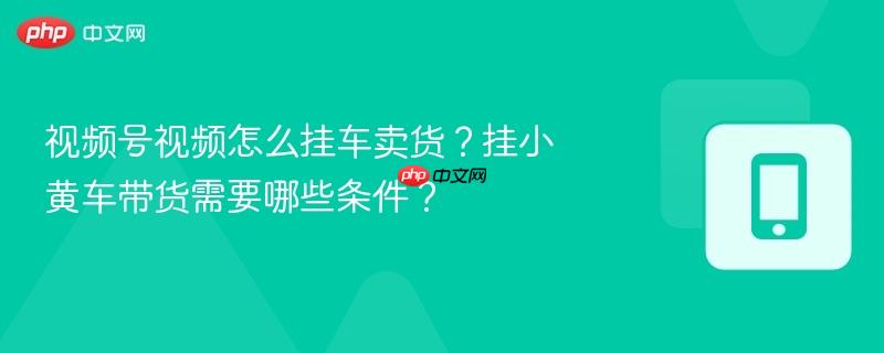视频号视频怎么挂车卖货？挂小黄车带货需要哪些条件？