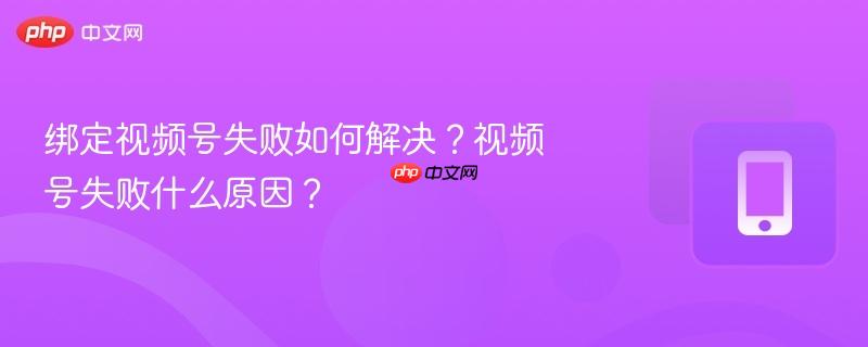 绑定视频号失败如何解决？视频号失败什么原因？