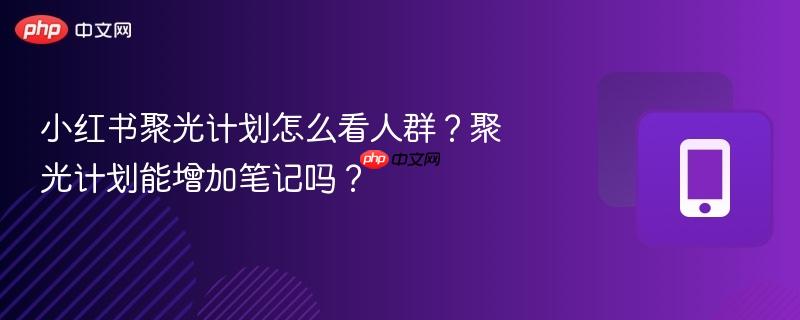 小红书聚光计划怎么看人群？聚光计划能增加笔记吗？