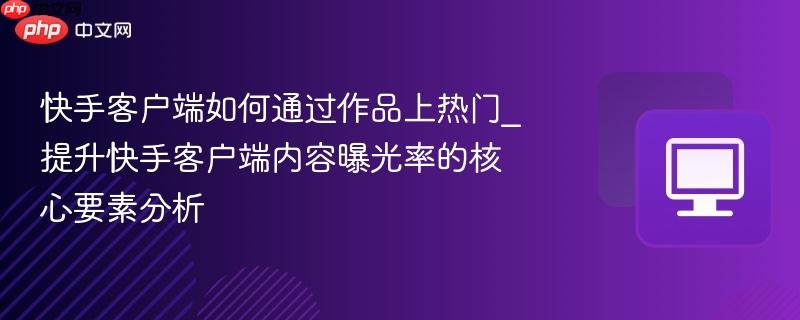 快手客户端如何通过作品上热门_提升快手客户端内容曝光率的核心要素分析