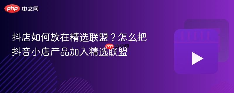 抖店如何放在精选联盟？怎么把抖音小店产品加入精选联盟