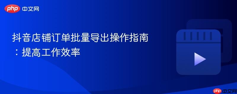 抖音店铺订单批量导出操作指南：提高工作效率