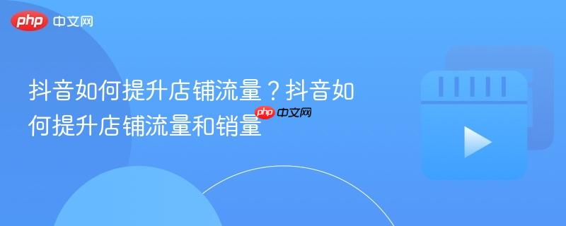 抖音如何提升店铺流量？抖音如何提升店铺流量和销量