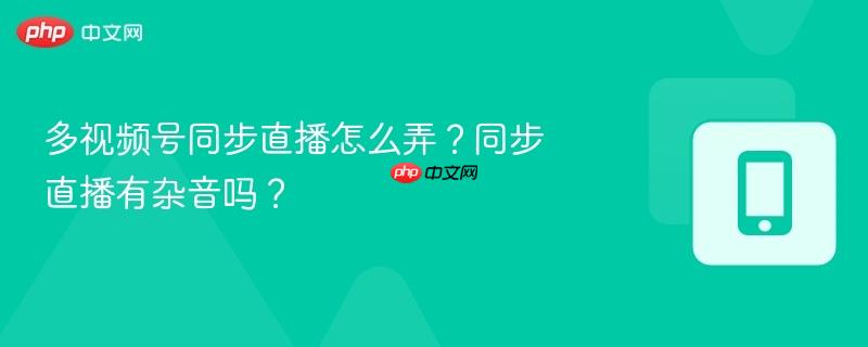 多视频号同步直播怎么弄？同步直播有杂音吗？
