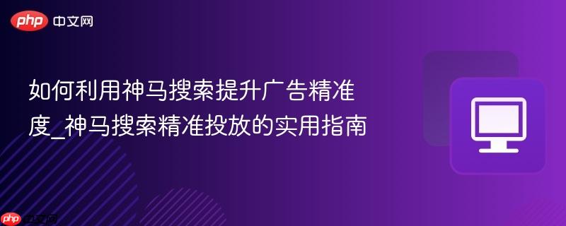 如何利用神马搜索提升广告精准度_神马搜索精准投放的实用指南
