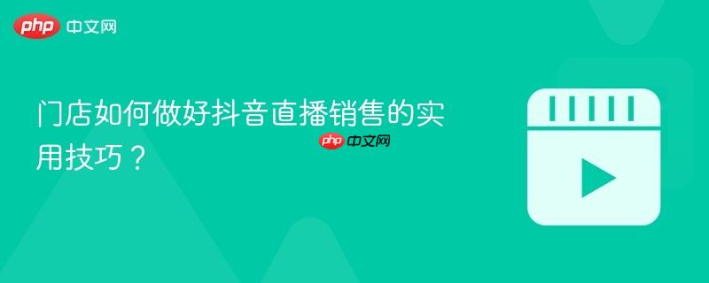 门店如何做好抖音直播销售的实用技巧？