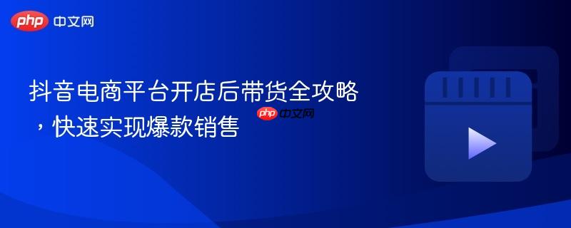 抖音电商平台开店后带货全攻略，快速实现爆款销售