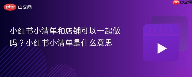 小红书小清单和店铺可以一起做吗？小红书小清单是什么意思