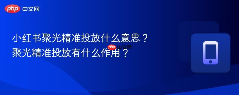 小红书聚光精准投放什么意思？聚光精准投放有什么作用？