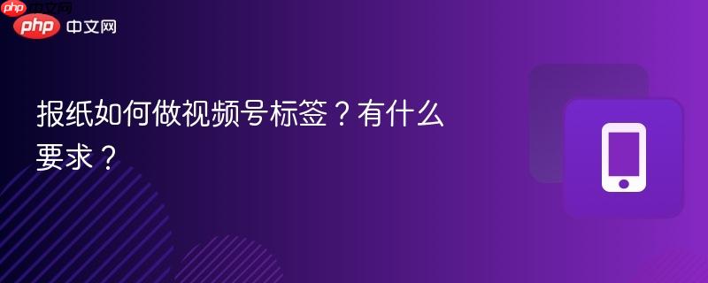 报纸如何做视频号标签？有什么要求？