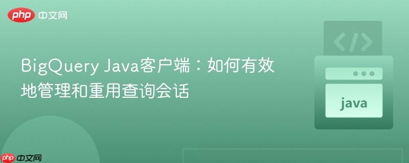 BigQuery Java客户端：如何有效地管理和重用查询会话